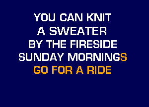 YOU CAN KNIT
A SWEATER
BY THE FIRESIDE
SUNDAY MORNINGS
GO FOR A RIDE