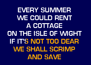EVERY SUMMER
WE COULD RENT
A COTTAGE
ON THE ISLE OF WIGHT
IF ITS NOT T00 DEAR
WE SHALL SCRIMP
AND SAVE
