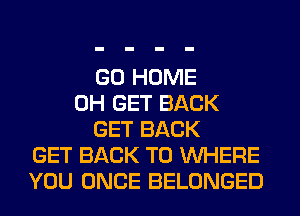 GO HOME
0H GET BACK
GET BACK
GET BACK TO WHERE
YOU ONCE BELONGED