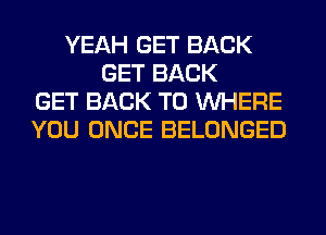YEAH GET BACK
GET BACK
GET BACK TO WHERE
YOU ONCE BELONGED