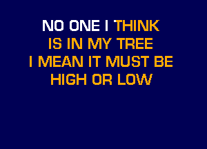 NO ONE I THINK
IS IN MY TREE
I MEAN IT MUST BE

HIGH 0R LOW