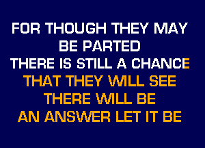 FOR THOUGH THEY MAY

BE PARTED
THERE IS STILL A CHANCE

THAT THEY WILL SEE
THERE WILL BE
AN ANSWER LET IT BE