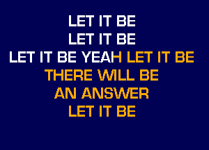 LET IT BE
LET IT BE
LET IT BE YEAH LET IT BE
THERE WILL BE
AN ANSWER
LET IT BE