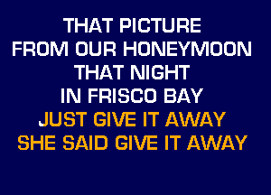 THAT PICTURE
FROM OUR HONEYMOON
THAT NIGHT
IN FRISCO BAY
JUST GIVE IT AWAY
SHE SAID GIVE IT AWAY
