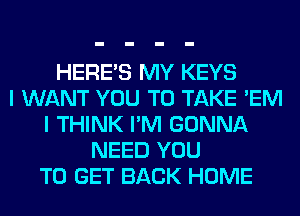HERES MY KEYS
I WANT YOU TO TAKE 'EM
I THINK I'M GONNA
NEED YOU
TO GET BACK HOME