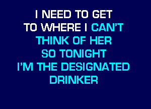I NEED TO GET
TO WHERE I CAN'T
THINK OF HER
SO TONIGHT
I'M THE DESIGNATED
DRINKER