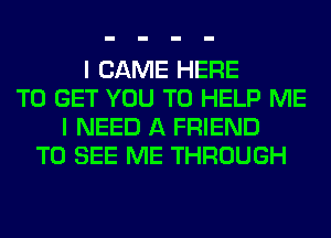 I CAME HERE
TO GET YOU TO HELP ME
I NEED A FRIEND
TO SEE ME THROUGH