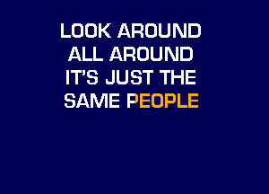 LOOK AROUND
ALL AROUND
ITS JUST THE

SAME PEOPLE