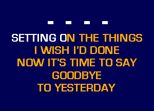 SETTING ON THE THINGS
I WISH I'D DONE
NOW IT'S TIME TO SAY
GOODBYE
TU YESTERDAY