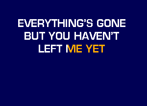 EVERYTHING'S GONE
BUT YOU HAVEN'T
LEFT ME YET