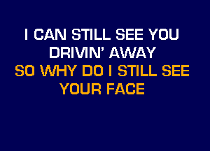 I CAN STILL SEE YOU
DRIVIM AWAY
SO WHY DO I STILL SEE
YOUR FACE