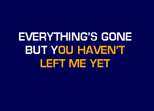 EVERYTHING'S GONE
BUT YOU HAVEMT
LEFT ME YET