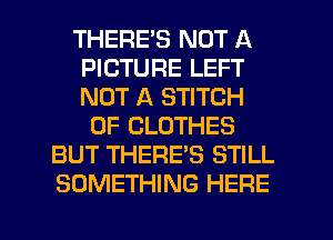 THERE'S NOT A
PICTURE LEFT
NOT A STITCH

0F CLOTHES
BUT THERE'S STILL
SOMETHING HERE