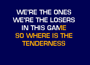 WE'RE THE ONES
WE'RE THE LOSERS
IN THIS GAME
SO WHERE IS THE
TENDERNESS
