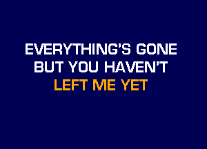 EVERYTHING'S GONE
BUT YOU HAVEMT
LEFT ME YET