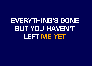 EVERYTHING'S GONE
BUT YOU HAVEMT
LEFT ME YET