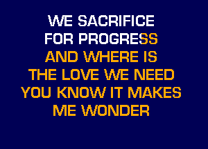 WE SACRIFICE
FOR PROGRESS
AND WHERE IS
THE LOVE WE NEED
YOU KNOW IT MAKES
ME WONDER