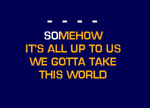 SOMEHOW
ITS ALL UP TO US

WE GOTTA TAKE
THIS WORLD