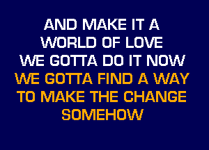 AND MAKE IT A
WORLD OF LOVE
WE GOTTA DO IT NOW
WE GOTTA FIND A WAY
TO MAKE THE CHANGE
SOMEHOW