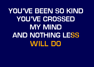 YOU'VE BEEN SO KIND
YOU'VE CROSSED
MY MIND
AND NOTHING LESS

WILL DO