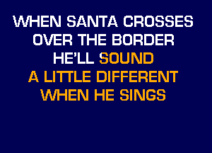 WHEN SANTA CROSSES
OVER THE BORDER
HE'LL SOUND
A LITTLE DIFFERENT
WHEN HE SINGS