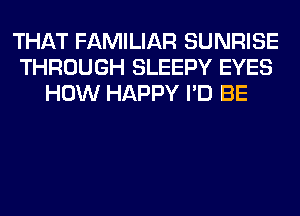 THAT FAMILIAR SUNRISE
THROUGH SLEEPY EYES
HOW HAPPY I'D BE