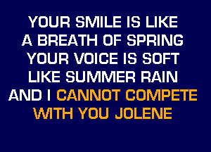 YOUR SMILE IS LIKE
A BREATH 0F SPRING
YOUR VOICE IS SOFT
LIKE SUMMER RAIN
AND I CANNOT COMPETE
WITH YOU JOLENE