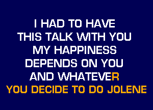 I HAD TO HAVE
THIS TALK WITH YOU
MY HAPPINESS
DEPENDS ON YOU

AND WATEVER
YOU DECIDE TO DO JOLENE