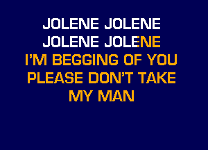 JDLENE JOLENE
JDLENE JOLENE
I'M BEGGING OF YOU
PLEASE DOMT TAKE
MY MAN
