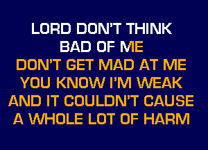 LORD DON'T THINK
BAD OF ME
DON'T GET MAD AT ME
YOU KNOW I'M WEAK
AND IT COULDN'T CAUSE
A WHOLE LOT OF HARM