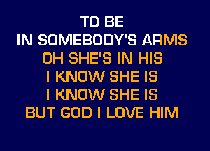 TO BE
IN SOMEBODY'S ARMS
0H SHE'S IN HIS
I KNOW SHE IS
I KNOW SHE IS
BUT GOD I LOVE HIM