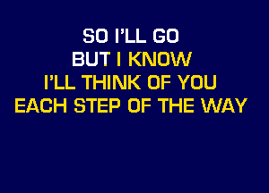 SO I'LL GO
BUT I KNOW
I'LL THINK OF YOU

EACH STEP OF THE WAY