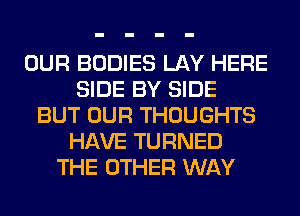 OUR BODIES LAY HERE
SIDE BY SIDE
BUT OUR THOUGHTS
HAVE TURNED
THE OTHER WAY