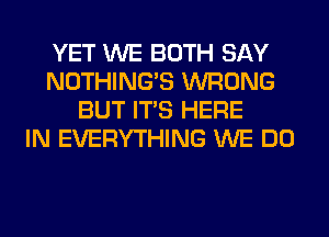 YET WE BOTH SAY
NOTHING'S WRONG
BUT ITS HERE
IN EVERYTHING WE DO