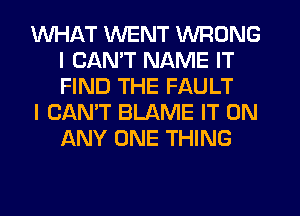WHAT WENT WRONG
I CANT NAME IT
FIND THE FAULT

I CAN'T BLAME IT ON
ANY ONE THING