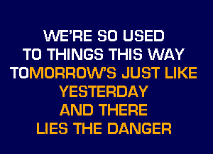 WERE SO USED
TO THINGS THIS WAY
TOMORROWS JUST LIKE
YESTERDAY
AND THERE
LIES THE DANGER