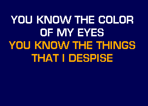 YOU KNOW THE COLOR
OF MY EYES
YOU KNOW THE THINGS
THAT I DESPISE