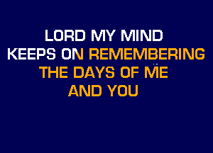 LORD MY MIND
KEEPS 0N REMEMBERING
THE DAYS OF ME
AND YOU