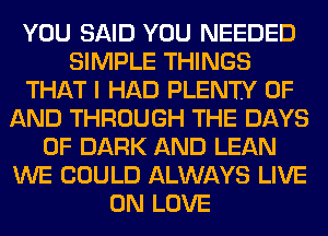 YOU SAID YOU NEEDED
SIMPLE THINGS
THAT I HAD PLENTY OF
AND THROUGH THE DAYS
OF DARK AND LEAN
WE COULD ALWAYS LIVE
ON LOVE