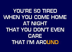 YOU'RE SO TIRED
WHEN YOU COME HOME
AT NIGHT
THAT YOU DON'T EVEN
CARE
THAT I'M AROUND