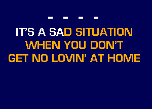 ITS A SAD SITUATION
WHEN YOU DON'T
GET N0 LOVIN' AT HOME