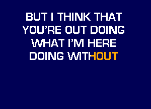 BUT I THINK THAT
YOU'RE OUT DOING
WHAT I'M HERE
DOING WITHOUT