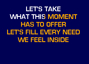 LET'S TAKE
WHAT THIS MOMENT
HAS TO OFFER
LET'S FILL EVERY NEED
WE FEEL INSIDE