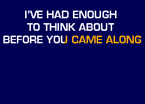 I'VE HAD ENOUGH
TO THINK ABOUT
BEFORE YOU CAME ALONG