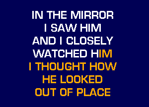 IN THE MIRROR
I SAW HIM
AND I CLOSELY
WATCHED HIM
I THOUGHT HOW
HE LOOKED

OUT OF PLACE l