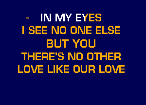 - IN MY EYES
I SEE NO ONE ELSE

BUT YOU
THERE'S NO OTHER
LOVE LIKE OUR LOVE