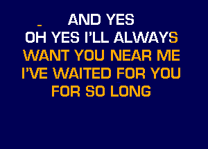 - AND YES
0H YES I'LL ALWAYS
WANT YOU NEAR ME
I'VE WAITED FOR YOU
FOR SO LONG