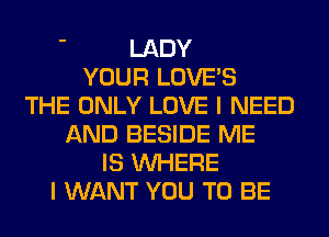 ' LADY
YOUR LOVE'S
THE ONLY LOVE I NEED
AND BESIDE ME
IS WHERE
I WANT YOU TO BE