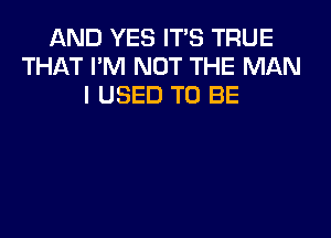 AND YES ITS TRUE
THAT I'M NOT THE MAN
I USED TO BE