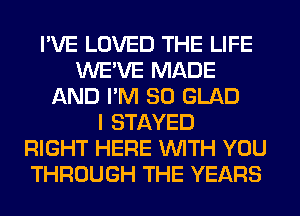 I'VE LOVED THE LIFE
WE'VE MADE
AND I'M SO GLAD
I STAYED
RIGHT HERE WITH YOU
THROUGH THE YEARS